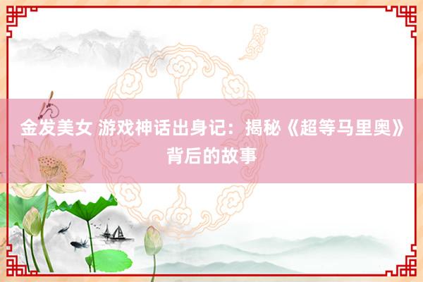 金发美女 游戏神话出身记：揭秘《超等马里奥》背后的故事